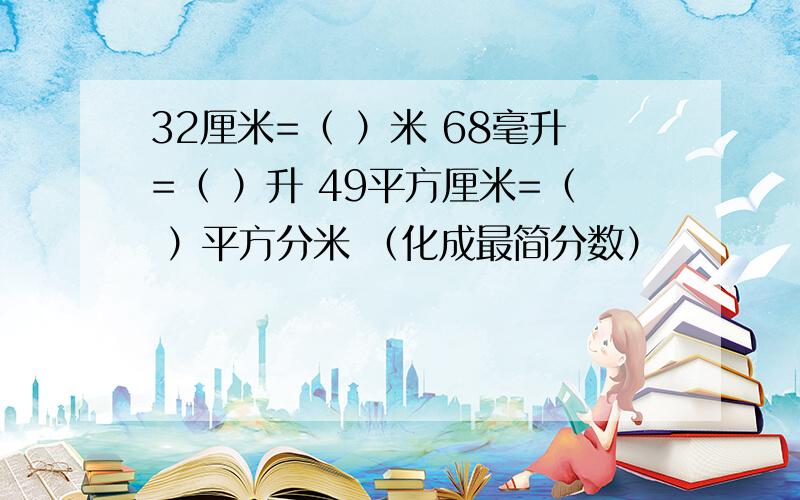 32厘米=（ ）米 68毫升=（ ）升 49平方厘米=（ ）平方分米 （化成最简分数）