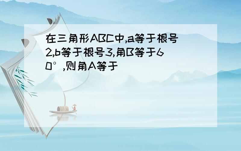 在三角形ABC中,a等于根号2,b等于根号3,角B等于60°,则角A等于