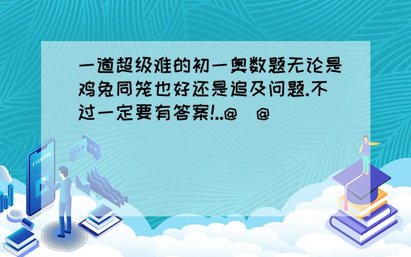 一道超级难的初一奥数题无论是鸡兔同笼也好还是追及问题.不过一定要有答案!..@_@