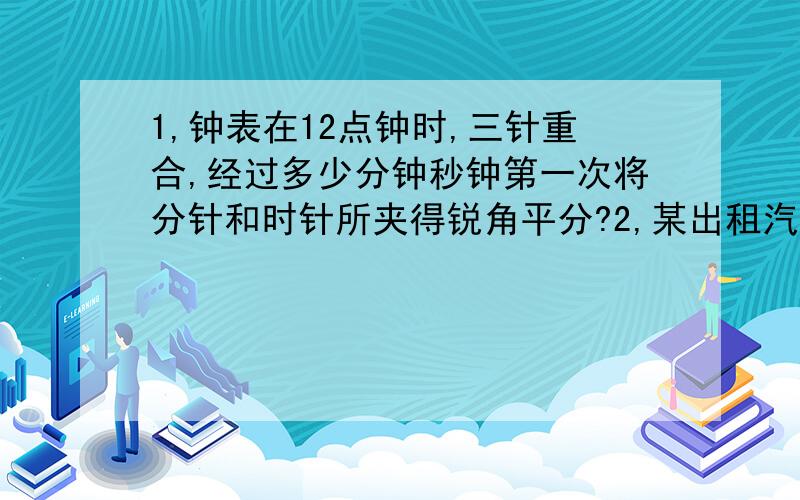 1,钟表在12点钟时,三针重合,经过多少分钟秒钟第一次将分针和时针所夹得锐角平分?2,某出租汽车停车站已停有6辆出租车,第一辆出租车出发后,每隔4分钟就有一辆出租车开出,在第一辆汽车开