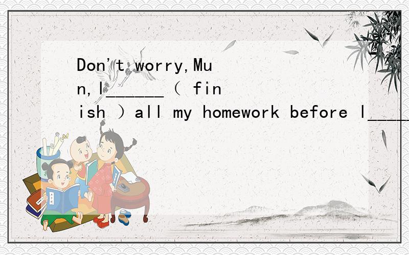 Don't worry,Mun,l______（ finish ）all my homework before l______（watch）tonight's TV programmes.