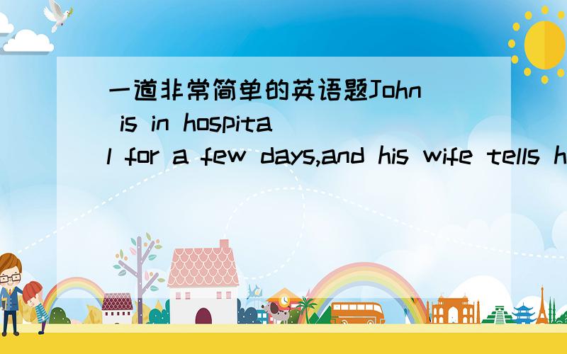 一道非常简单的英语题John is in hospital for a few days,and his wife tells him that dog really misses him, “He spends the night at the front door in waiting for you,”she says to John.  “What an example of ture love!”John answers.“I