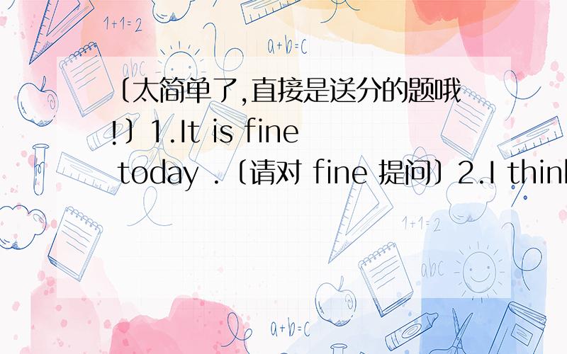 〔太简单了,直接是送分的题哦!〕1.It is fine today .〔请对 fine 提问〕2.I think Canda will the next World Cup .〔请对 Canda 提问〕3.After she heard the news,she seemed to be angry .同义句转换：After she heard the news ,s