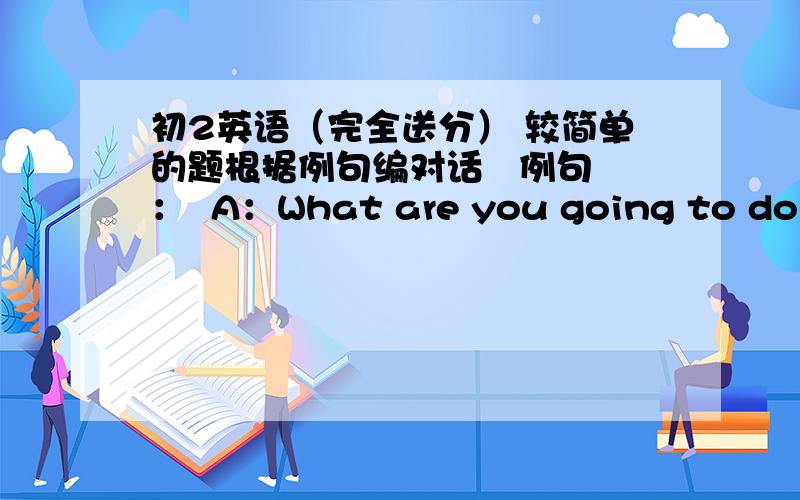 初2英语（完全送分） 较简单的题根据例句编对话   例句：  A：What are you going to do tomorrow morning?  B：I’m going to play soccer.I like it very much.   A：Why?  B：Because it makes me strong and it is popular all over t