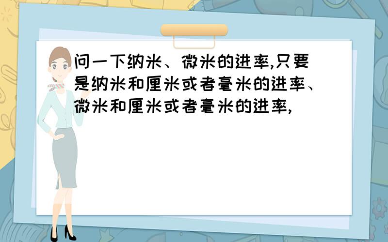 问一下纳米、微米的进率,只要是纳米和厘米或者毫米的进率、微米和厘米或者毫米的进率,