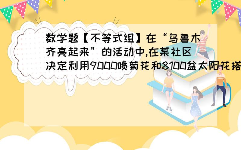 数学题【不等式组】在“乌鲁木齐亮起来”的活动中,在某社区决定利用9000喷菊花和8100盆太阳花搭配A、B两种园艺造型共100个摆放在社区,搭配每种园艺造型所需要的花卉情况如下表所示：需