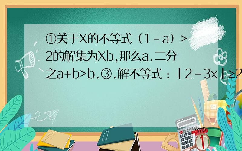 ①关于X的不等式（1-a）>2的解集为Xb,那么a.二分之a+b>b.③.解不等式：|2-3x|≥2