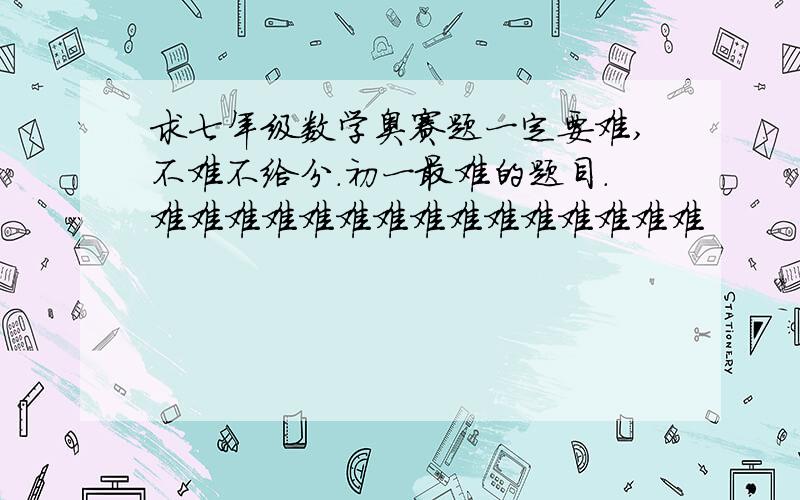 求七年级数学奥赛题一定要难,不难不给分.初一最难的题目.难难难难难难难难难难难难难难难