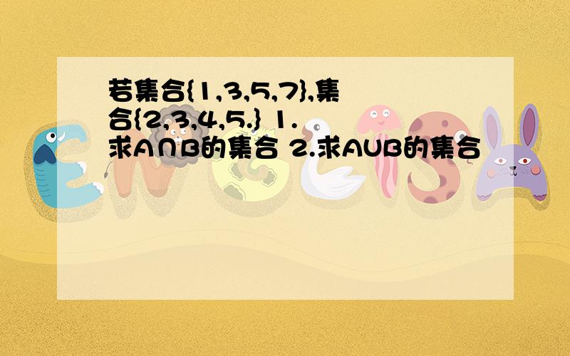 若集合{1,3,5,7},集合{2,3,4,5.} 1.求A∩B的集合 2.求AUB的集合