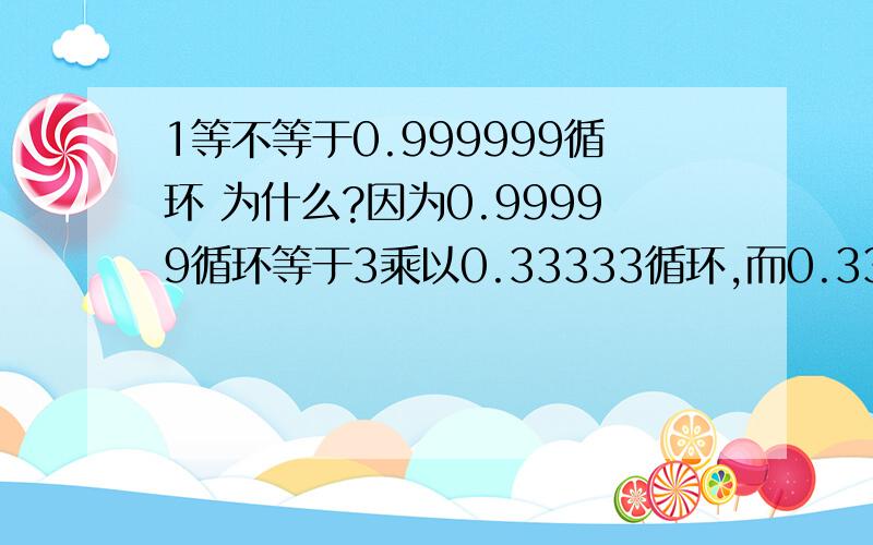 1等不等于0.999999循环 为什么?因为0.99999循环等于3乘以0.33333循环,而0.33333循环等于3分之1,3乘以3分之1等于1,所以证得0.99999循环等于1.