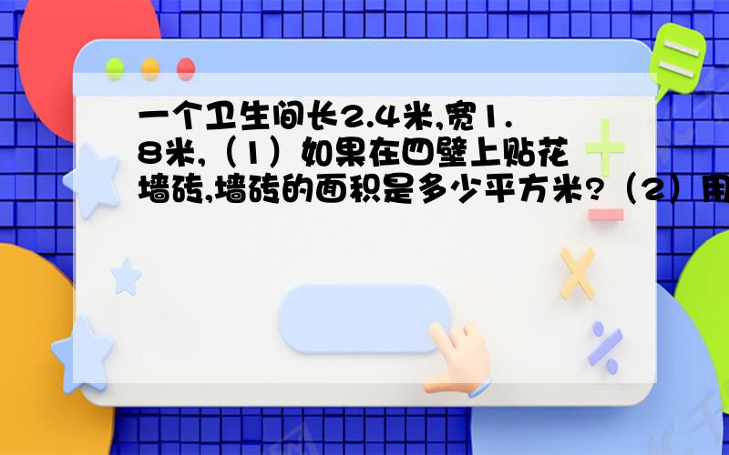 一个卫生间长2.4米,宽1.8米,（1）如果在四壁上贴花墙砖,墙砖的面积是多少平方米?（2）用长30厘米,宽20厘米的花墙砖贴墙,需要多少块?求数学王子来回答!谢谢你们的合作!