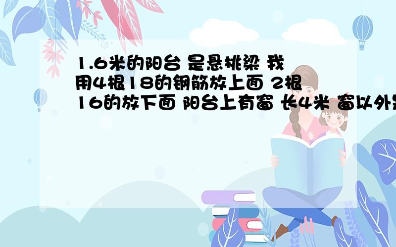 1.6米的阳台 是悬挑梁 我用4根18的钢筋放上面 2根16的放下面 阳台上有窗 长4米 窗以外是墙 钢筋怎么放 共6根螺纹钢 最合理的应该怎么配筋