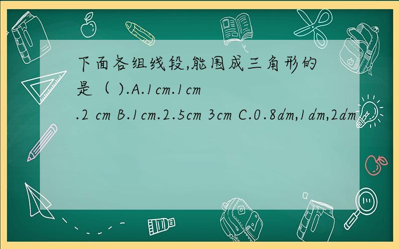 下面各组线段,能围成三角形的是（ ).A.1cm.1cm.2 cm B.1cm.2.5cm 3cm C.0.8dm,1dm,2dm