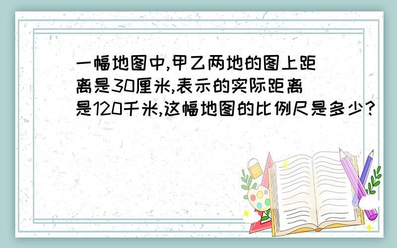 一幅地图中,甲乙两地的图上距离是30厘米,表示的实际距离是120千米,这幅地图的比例尺是多少?