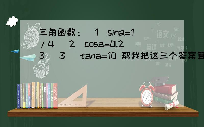 三角函数：（1）sina=1/4 （2）cosa=0.23 （3 ）tana=10 帮我把这三个答案算出来,要计算器摁的所有答案,就像0.0000000001!那样