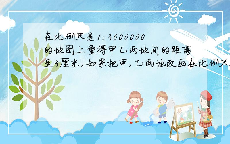 在比例尺是1：3000000的地图上量得甲乙两地间的距离是3厘米,如果把甲,乙两地改画在比例尺是1：2000000的地图上,甲,乙两地距离要画多长?