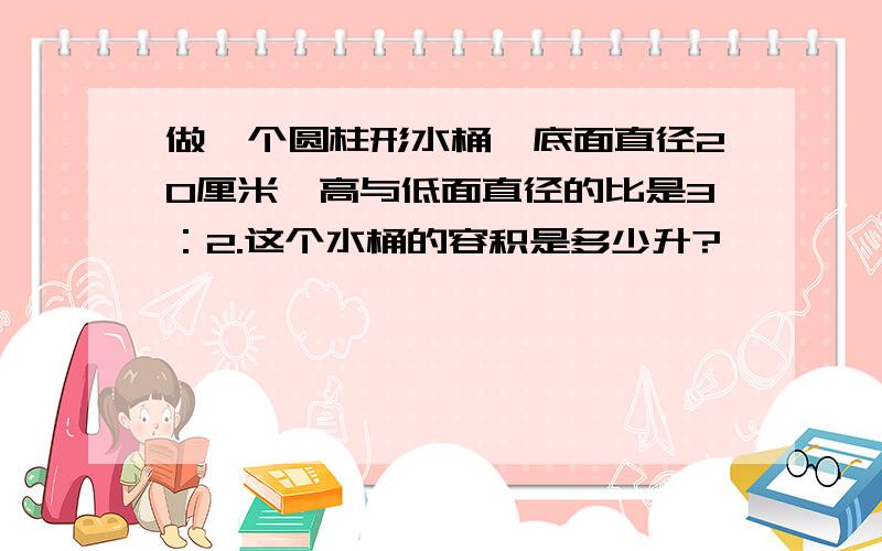 做一个圆柱形水桶,底面直径20厘米,高与低面直径的比是3：2.这个水桶的容积是多少升?