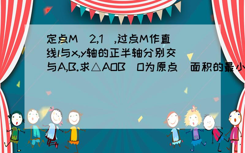 定点M（2,1）,过点M作直线l与x,y轴的正半轴分别交与A,B.求△AOB（O为原点）面积的最小值及直线l的方程..最好能给我讲讲.好的追分~