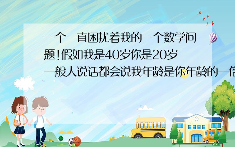 一个一直困扰着我的一个数学问题!假如我是40岁你是20岁一般人说话都会说我年龄是你年龄的一倍按照一般话说是一倍的话是×2了那要是2倍的话呢?为什么这里说的一倍不是×1呢?