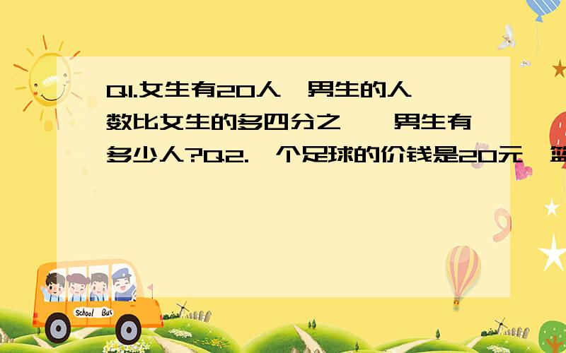 Q1.女生有20人,男生的人数比女生的多四分之一,男生有多少人?Q2.一个足球的价钱是20元,篮球的价钱比足球的价钱少五分之一,篮球的价钱是多少?Q3.某中学七年级有380人,女生340人.八年级的人数