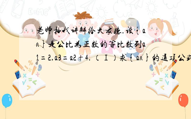 老师抽我讲解给大家听.设{an}是公比为正数的等比数列a1=2,a3=a2+4． （Ⅰ）求{an}的通项公式；设{an}是公比为正数的等比数列a1=2,a3=a2+4．（Ⅰ）求{an}的通项公式；（Ⅱ）设{bn}是首项为1,公差为2