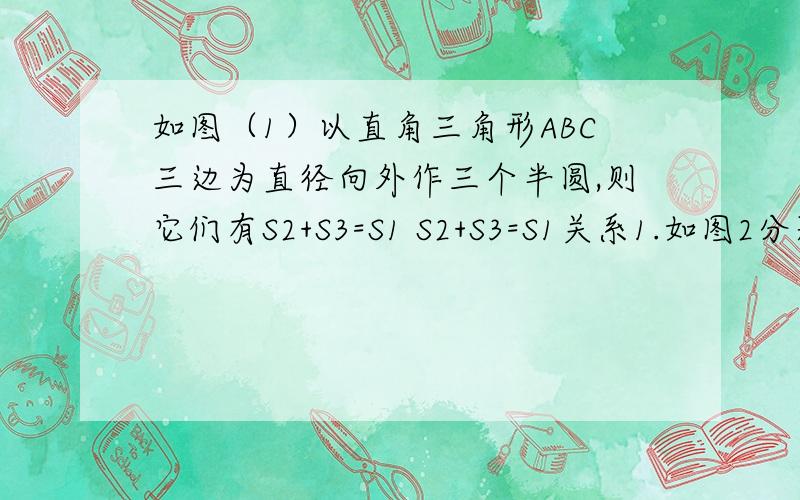 如图（1）以直角三角形ABC三边为直径向外作三个半圆,则它们有S2+S3=S1 S2+S3=S1关系1.如图2分别以直角三角形ABC三边为直径向外作三个正方形,其面积分别用表示 S1、S2、S3表示,那么 S1、S2、S3之