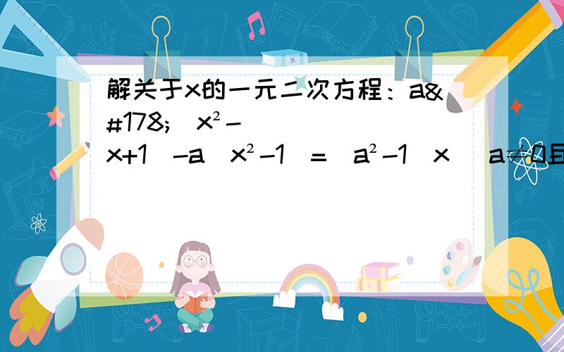 解关于x的一元二次方程：a²（x²-x+1）-a（x²-1）=（a²-1）x （a≠0且a≠1）