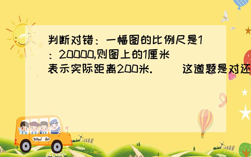 判断对错：一幅图的比例尺是1：20000,则图上的1厘米表示实际距离200米.（ ）这道题是对还是错?写上解释（即写上判断对错的原因）,回答正确完整者有悬赏~如果图上距离1m表示实际距离200m也