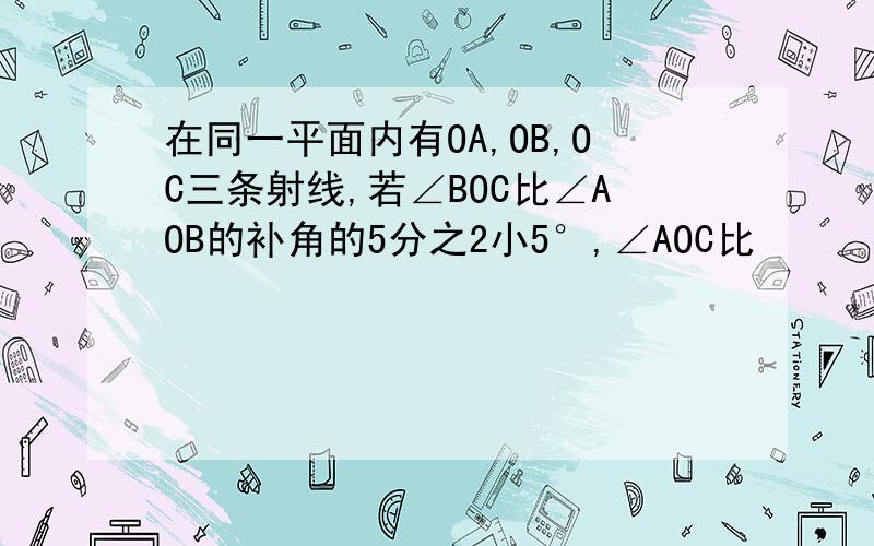 在同一平面内有OA,OB,OC三条射线,若∠BOC比∠AOB的补角的5分之2小5°,∠AOC比