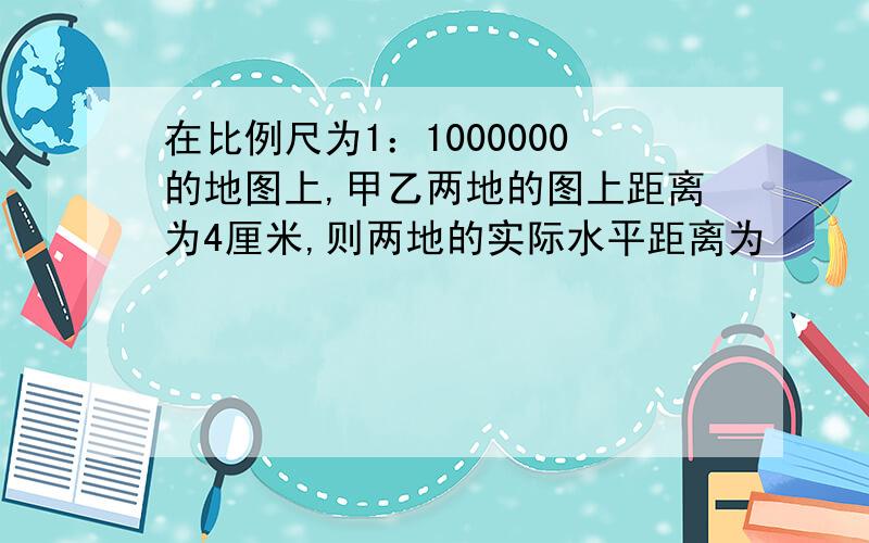 在比例尺为1：1000000的地图上,甲乙两地的图上距离为4厘米,则两地的实际水平距离为