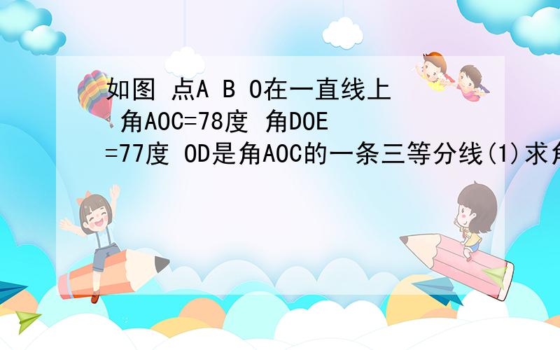 如图 点A B O在一直线上 角AOC=78度 角DOE=77度 OD是角AOC的一条三等分线(1)求角COE的度数 (2)OE是角BOC的如图 点A B O在一直线上 角AOC=78度 角DOE=77度 OD是角AOC的一条三等分线(1)求角COE的度数 （2）OE