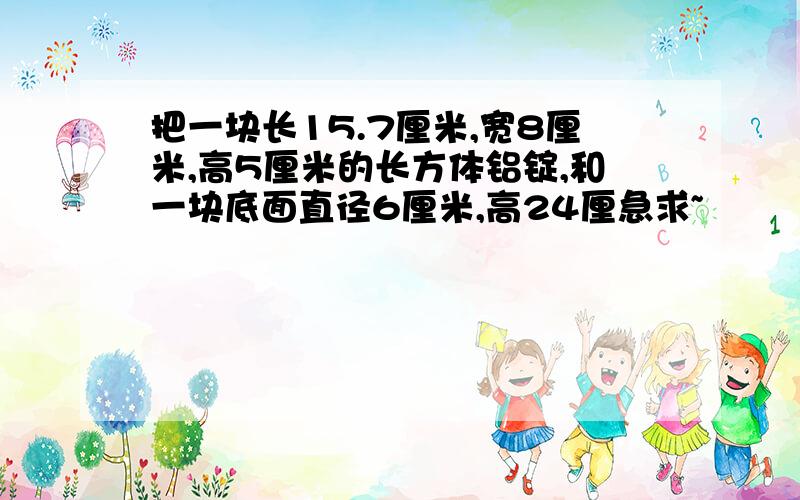 把一块长15.7厘米,宽8厘米,高5厘米的长方体铝锭,和一块底面直径6厘米,高24厘急求~