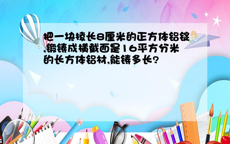 把一块棱长8厘米的正方体铝锭,锻铸成横截面是16平方分米的长方体铝材,能铸多长?