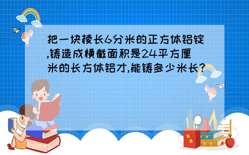 把一块棱长6分米的正方体铝锭,铸造成横截面积是24平方厘米的长方体铝才,能铸多少米长?