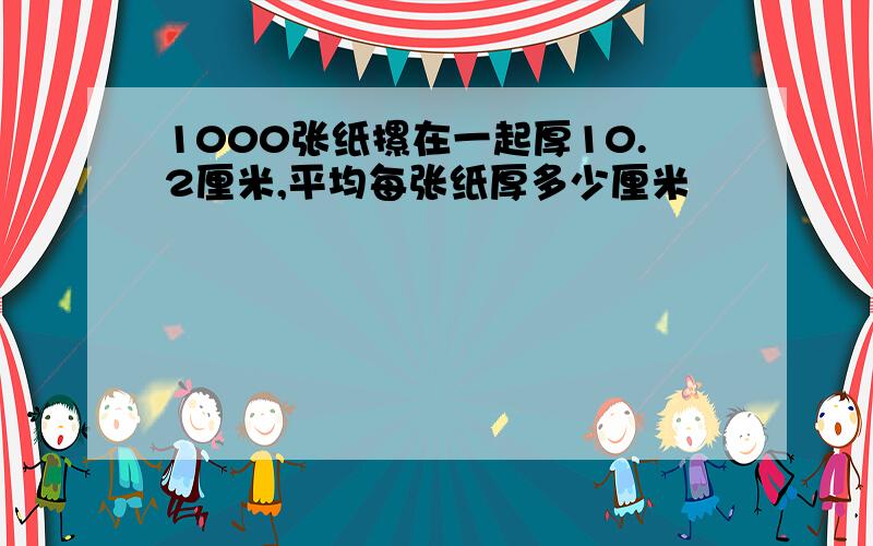 1000张纸摞在一起厚10.2厘米,平均每张纸厚多少厘米