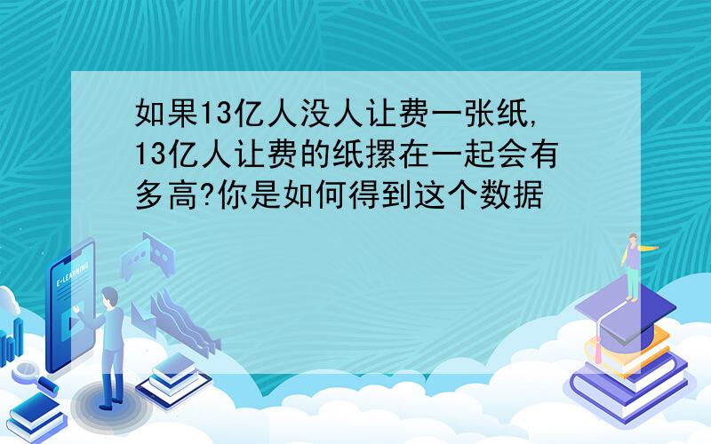 如果13亿人没人让费一张纸,13亿人让费的纸摞在一起会有多高?你是如何得到这个数据