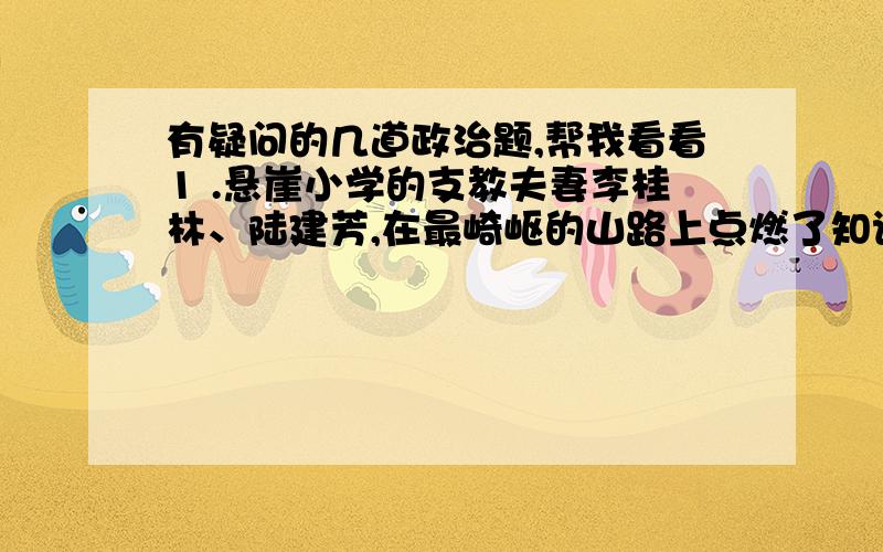 有疑问的几道政治题,帮我看看1 .悬崖小学的支教夫妻李桂林、陆建芳,在最崎岖的山路上点燃了知识的火把,在最寂寞的悬崖边上拉起孩子们求学的小手.19年的清贫、操劳、操劳,沉淀为精神的