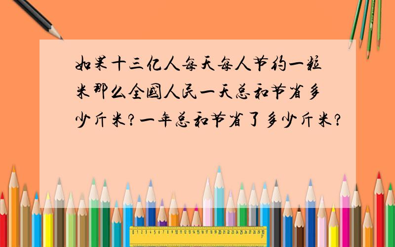 如果十三亿人每天每人节约一粒米那么全国人民一天总和节省多少斤米?一年总和节省了多少斤米?