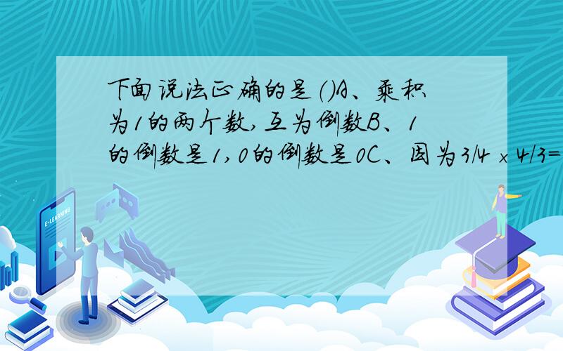 下面说法正确的是（）A、乘积为1的两个数,互为倒数B、1的倒数是1,0的倒数是0C、因为3/4×4/3=1,所以3/4是倒数,4/3是倒数D、分子分母颠倒位置,即为倒数