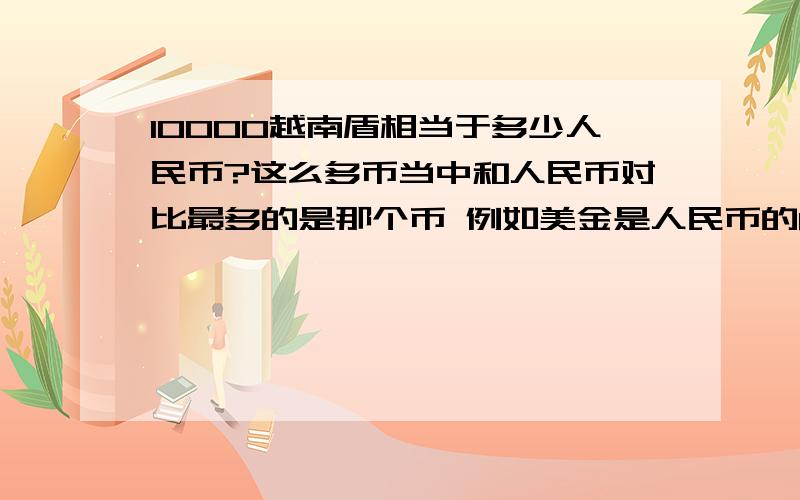 10000越南盾相当于多少人民币?这么多币当中和人民币对比最多的是那个币 例如美金是人民币的8倍是美金比人民币多~还有其他..哪个币是最多...那个币最少