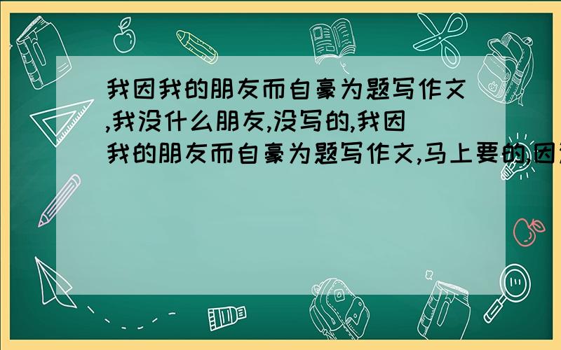 我因我的朋友而自豪为题写作文,我没什么朋友,没写的,我因我的朋友而自豪为题写作文,马上要的,因没什么朋友没写的,我因＿＿而自毫也可以的