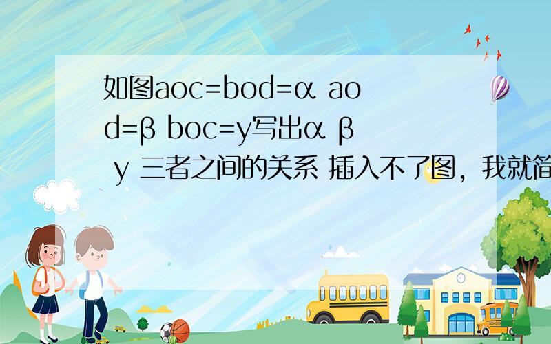 如图aoc=bod=α aod=β boc=y写出α β y 三者之间的关系 插入不了图，我就简单描述下，分别从o点引出4条射线，成3个角，从左边数起4条线是0d，oc，ob，oa很简单的这图，当α=90°β=45°时y=多少 当α=