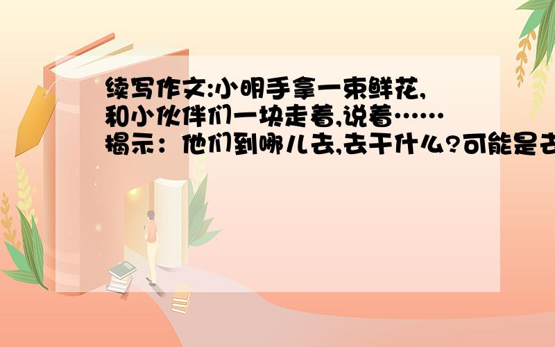 续写作文:小明手拿一束鲜花,和小伙伴们一块走着,说着……揭示：他们到哪儿去,去干什么?可能是去看望谁?可能是去迎接谁?可能是……（400字左右）