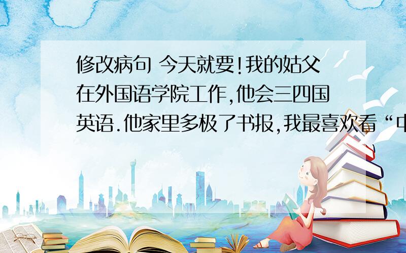 修改病句 今天就要!我的姑父在外国语学院工作,他会三四国英语.他家里多极了书报,我最喜欢看“中国少年报”和“少年文艺”这两种报纸,还喜欢看一些有关医学方面的书籍,可以增长见识,