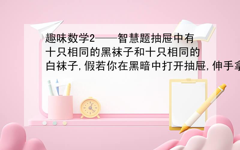 趣味数学2——智慧题抽屉中有十只相同的黑袜子和十只相同的白袜子,假若你在黑暗中打开抽屉,伸手拿出袜子,请问最少要拿出几只袜子,才能确定拿到一双?