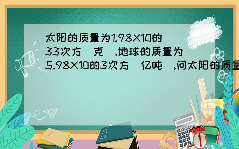 太阳的质量为1.98X10的33次方（克）,地球的质量为5.98X10的3次方（亿吨）,问太阳的质量是地球的几倍?最好有思路