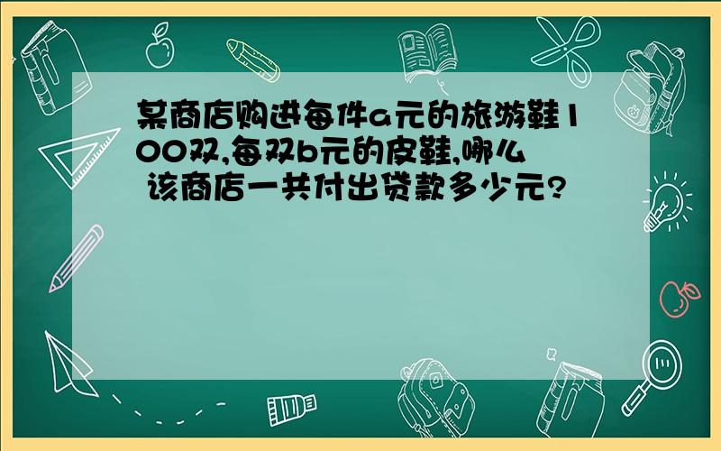 某商店购进每件a元的旅游鞋100双,每双b元的皮鞋,哪么 该商店一共付出贷款多少元?