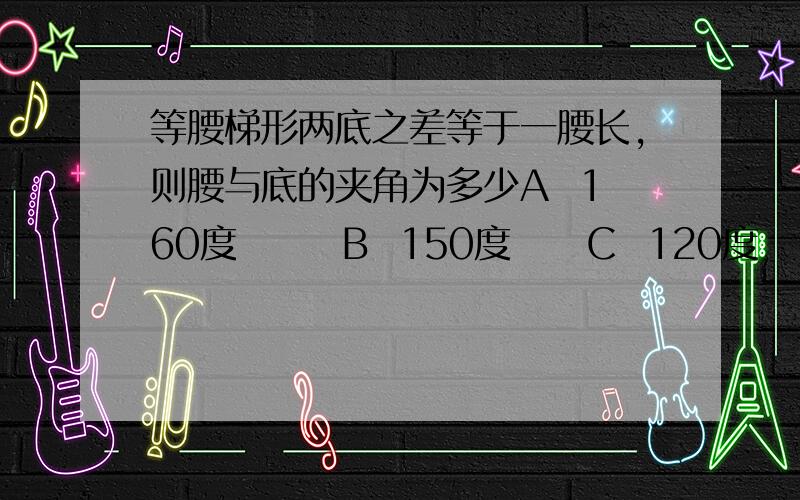 等腰梯形两底之差等于一腰长,则腰与底的夹角为多少A  160度       B  150度     C  120度   D 100度