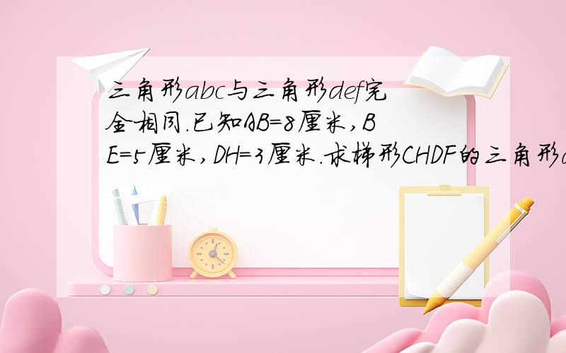 三角形abc与三角形def完全相同.已知AB=8厘米,BE=5厘米,DH=3厘米.求梯形CHDF的三角形abc与三角形def完全相同。已知AB=8厘米,BE=5厘米，DH=3厘米。求梯形CHDF的面积