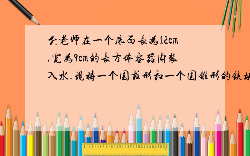 费老师在一个底面长为12cm,宽为9cm的长方体容器内装入水.现将一个圆柱形和一个圆锥形的铁块放入容器内,水面升高了3cm;这时圆柱体和圆锥体都浸没在水中,而且它们的底面半径和高都相等,求